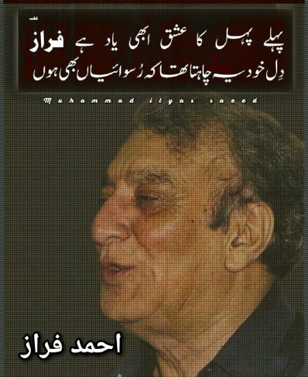 دِل بھی بُجھا ہو‘ شام کی پرچھائیاں بھی ہوں
مر جایئے  جو  ایسے  میں  تنہائیاں  بھی  ہوں
آنکھوں  کی  سُرخ  لہر  ہے  موجِ  سپردگی
یہ کیا ضرور ہے‘ کہ اب انگڑائیاں بھی ہوں
 ہر حُسنِ سادہ لوح،،، نہ دِل میں اُتر سکا
کُچھ تو مزاجِ یار میں گہرائیاں بھی ہوں
 دُنیا  کے  تذکرے  تو  طبیعت  ہی  لے  بُجھے
بات اُس کی ہو تو پھر سُحن آرائیاں بھی ہوں
 پہلے  پہل  کا  عشق،،،  ابھی  یاد  ہے  فرازؔ
دِل خُود یہ چاہتا تھا کہ رُسوائیاں بھی ہوں
احمد فرازؔ ²⁰⁰⁸-¹⁹³¹
مجموعۂ کلام : (دردِ آشوب)