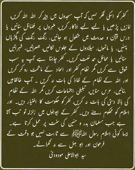 *"کفر کو اس کی فکر نہیں کہ آپ مسجدوں میں بیٹھ* *کر اللہ اللہ کریں، نمازیں* *پڑھیں یا لمبے لمبے اذکار کریں، منبروں پر فضائل سنائیں یا درس قرآن و* *حدیث میں مشغول ہو* *جائیں، رنگ رنگ کی پگڑیاں پہنیں، یا ماتموں، میلادوں* *کے جلوس نکالیں، جمعراتیں، شبراتیں منائیں یا محافل حمد نعت کریں۔*
*کفر چاہتا ہے آپ یہ سب شوق سے کریں مگر نظام کفر اور الحاد کے ماتحت رہ کر کریں اور اللہ کے نظام کے نفاذ کی بات نہ کریں ۔ آپ* *خانقاہیں بنائیں ،عرس منایں، تبلیغی اجتماعات کریں مگر اللہ کے نظام کی بالا دستی کی بات نہ کریں،* *کفر کو* *حکومت کا اختیار دیں اور اسلام کو محکوم رہنے دیں۔*
*کفر کے ایوانوں میں زلزلہ تو تب آتا ہے جب مسلمان بدر و حنین کی سنت پر عمل کرتا ہے۔ ایسا کوئی* *اسلام رسول اللہ صلی* *اللہ علیہ وآلہ وسلم سے ثابت نہیں جو وقت کے فرعون اور ابو جہل