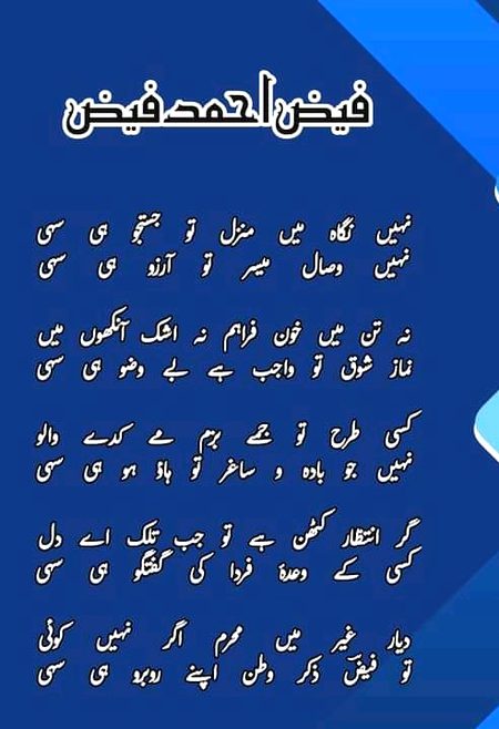 نہیں نگاہ میں منزل تو جستجو ہی سہی
نہیں وصال میسر تو آرزو ہی سہی
نہ تن میں خون فراہم نہ اشک آنکھوں میں
نماز شوق تو واجب ہے بے وضو ہی سہی
کسی طرح تو جمے بزم مے کدے والو
نہیں جو بادہ و ساغر تو ہاؤ ہو ہی سہی
گر انتظار کٹھن ہے تو جب تلک اے دل
کسی کے وعدۂ فردا کی گفتگو ہی سہی
دیار غیر میں محرم اگر نہیں کوئی
تو فیضؔ ذکر وطن اپنے روبرو ہی سہی
فیض احمد فیض