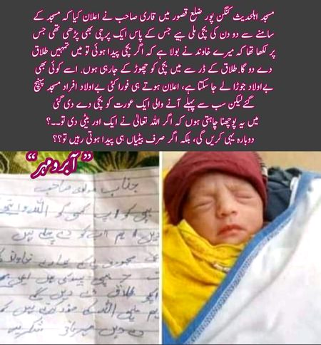 مسجد اہلحدیث کنگن پور ضلع قصور میں قاری صاحب نے اعلان کیا کہ مسجد کے سامنے سے دو دن کی بچی ملی ہیے جس کے پاس ایک پرچی بھی پڑھی تھی جس پر لکھا تھا کہ میرے خاوند نے بولا ہے کہ اگر بچی پیدا ہوئی تو میں تمہیں طلاق دے دو گا.طلاق کے ڈر سے میں بچی کو چھوڑ کے جارہی ہوں. اسے کوئی بھی بےاولاد جوڑا لے جا سکتا ہے، اعلان ہوتے ہی فورا کئی بےاولاد افراد مسجد پہنچ گئےلیکن سب سے پہلے آنے والی ایک عورت کو بچی دے دی گئی
 میں یہ پوچھنا چاہتی ہوں کہ اگر اللہ تعالیٰ نے ایک اور بیٹی دی تو۔۔؟
دوبارہ یہی کریں گی، بلکہ اگر صرف بیٹیاں ہی پیدا ہوتی رہیں تو؟؟ 💔😥