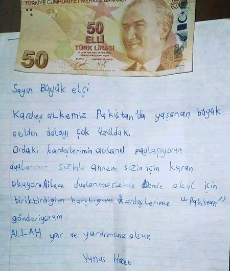 ترکی سے ایک محبت نامہ:
ترکی میں پاکستانی سفارت خانے کو ایک خط موصول ھوا کہ جس کے ساتھ پچاس لیرا (ترک کرنسی) کا نوٹ بھی تھا ، ذیل میں خط و کرنسی نوٹ کا عکس دیکھا جا سکتا ھے کہ جو پاکستانی سفارت خانے نے اپنے ٹویٹر اکاؤنٹ سے شیئر کیا ھے۔۔۔ خط اور رقم بھیجنے والا پانچ سالہ ترک بچہ "یونس ہاجد" ھے، خط کا ترجمہ کچھ یوں ھے:
”محترم سفیر صاحب،
ہم اپنے برادر ملک پاکستان میں سیلاب سے پیدا ھونے والی صورتحال پہ بہت غمزدہ ہیں،  اور اپنے پاکستانی بہن بھائیوں کے غم میں برابر کے شریک ہیں۔ ہماری دعائیں پاکستان کے ساتھ ہیں ، میری والدہ آپ کے لیے قرآن پاک کی تلاوت کرتی ہیں اور میرا پورا خاندان آپ کے لیے دعا گو ھے ۔ میں اسکول ٹرپ کے لیے اپنی جمع شدہ جیب خرچی اپنے برادر پاکستان کو دیتا ھوں ، اللہ آپ کی مدد فرمائے"۔ ❤️