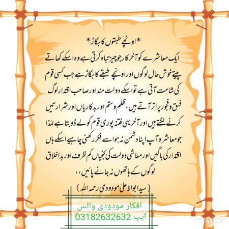 *اونچے طبقوں کا بگاڑ*
ایک معاشرے کو آخر کار جو چیز تباہ کرتی ہے وہ اسکے کھاتے پیتے خوش حال لوگوں اور اونچے طبقے کا بگاڑ ہے جب کسی قوم کی شامت آتی ہے تو اسکے دولت مند اور صاحب اقتدار لوگ فسق وفجور پر اتر آتے ہیں، ظلم وستم اور بدکاریاں اور شرارتیں کرنے لگتے ہیں اور آخر یہی فتنہ پوری قوم کو لے ڈوبتا ہے لہٰذا جو معاشرہ آپ اپنا دشمن نہ ہو اسے فکر رکھنی چاہیے اسکے ہاں اقتدار کی باگیں اور معاشی دولت کی کنجیاں کم ظرف اور بداخلاق لوگوں کے ہاتھوں نہ جانے پائیں،،
(سید ابوالاعلیٰ مودودی رحمہ اللہ،تفہیم القرآن جلد دوم )
