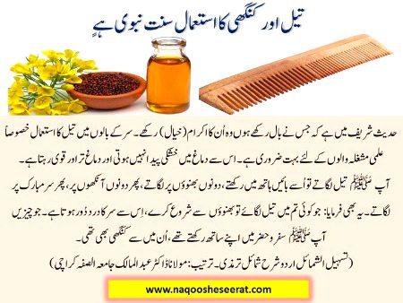 تیل اور کنگھی کا استعمال سنت نبوی ہےٍ
حدیث شریف میں ہے کہ جس نے بال رکھے ہوں وہ اُن کا اکرام (خیال) رکھے ۔سر کے بالوں میں تیل کا استعمال خصوصاً علمی مشغلہ والوں کے لئے بہت ضروری ہے ۔اس سے دماغ میں خشکی پیدا نہیں ہوتی اور دماغ تر اور قوی رہتا ہے ۔آپ ﷺ تیل لگاتے تو اُسے بائیں ہاتھ میں رکھتے ،دونوں بھنوؤں پر لگاتے ،پھر دونوں آنکھوں پر ،پھر سر مبارک پر لگاتے ۔یہ بھی فرمایا: جو کوئی تم میں تیل لگائے توبھنوؤں سے شروع کرے ،اِس سے سر کا درد دُور ہوتا ہے ۔جو چیزیں آپ ﷺ سفر وحضر میں اپنے ساتھ رکھتے تھے ،اُن میں سے کنگھی بھی تھی ۔(تسہیل الشمائل اردو شرح شمائل ترمذی۔ترتیب: مولانا ڈاکٹر عبد المالک جامعہ الصفہ کراچی)