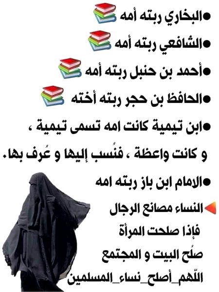 بخاری ،شافعی ،احمد بن حنبل ،ابن حجر ،ابن باز سب کی پرورش ان کی ماوؤں نے کی ۔ابن تیمیہ بھی ماں کے نام سے مشہور ہوئے ۔۔۔ ۔۔۔۔ مائیں بچوں کی فیکٹریاں ( درسگاہیں )ہوتی ہیں جب یہ مائیں صالح  ہوتی ہیں تو گھر اور معاشرہ ٹھیک ہوتا ہے۔