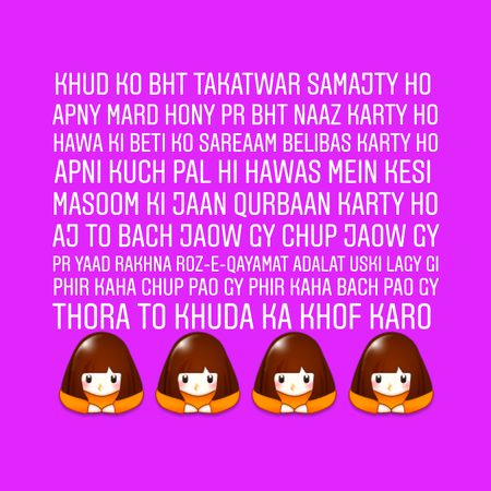 Khud ko bht Takatwar samajty ho
Apny mard hony pr bht naaz karty ho
Hawa ki beti ko sareaam belibas karty ho
Apni kuch pal hi hawas mein kesi
masoom ki jaan qurbaan karty ho
Aj to bach jaow gy chup jaow gy
Pr yaad rakhna roz-e-qayamat adalat uski lagy gi
Phir kaha chup pao gy phir kaha bach pao gy
Thora to khuda ka khof karo