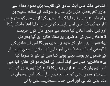 خلیجی ملک میں ایک شادی کی تقریب بڑی دھوم دھام سے جاری تھی=دلہا دلہن بڑی شان و شوکت کے ساتھ سٹیج پر براجمان تھےدلہن نے دلہا کے کان میں کہا اپنی ماں کو سٹیج سے اتار دو کیونکہ میں اسے ناپسند کرتی ہوں=دلہا اٹھا مائیک پکڑا اور تین دفعہ اعلان کیا مجھ سے میری ماں کون خریدے گا=اعلان سن کے حاضرین پر سناٹا طاری ہو گیا پھر دلہا بولا=میں اپنی ماں کو خود ہی خریدوں گا اس نے شادی کی انگوٹھی اتار کر پھینک دی اور دلہن کو طلاق دے دی=اور ماں کے قدموں پر بوسہ دیتے ہوئے کہا میں نے نفع کا سودا کیا ہے=حاضرین میں سے ایک آدمی نے کھڑے ہو کر اعلان کیا میں اس نوجوان کے ساتھ اپنی بیٹی کا نکاح کرتا ہوں=اور کہا اس سے بہتر میری بیٹی کو خاوند نہیں مل سکتا اس نوجوان نے دنیا بھی کما لی اور اپنی جنت ۔۔۔۔۔ماں۔۔۔۔۔بھی پا لی